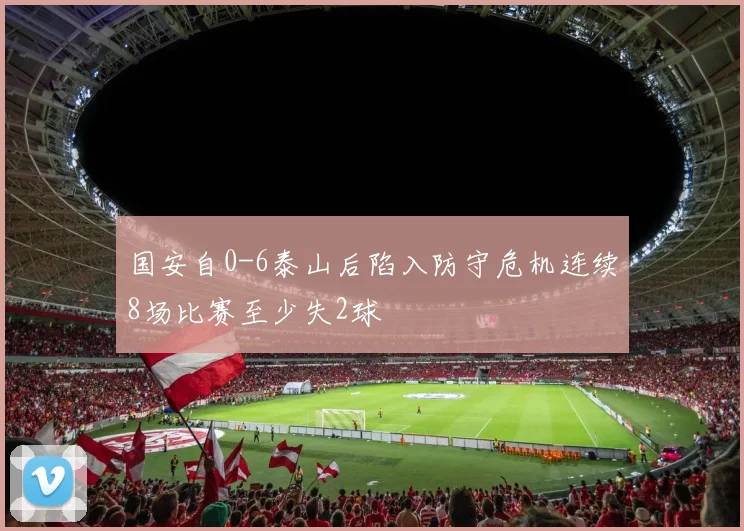 国安自0-6泰山后陷入防守危机连续8场比赛至少失2球