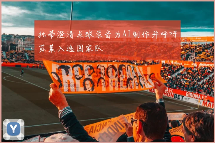 托蒂澄清点球录音为AI制作并呼吁苏莱入选国家队