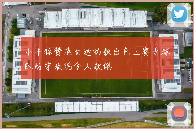 小卡称赞范甘迪执教出色上赛季球队防守表现令人敬佩