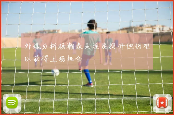 外媒分析杨瀚森关注度提升但仍难以获得上场机会