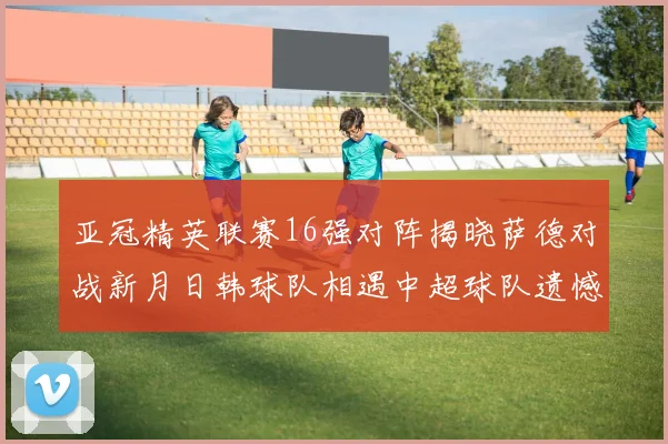 亚冠精英联赛16强对阵揭晓萨德对战新月日韩球队相遇中超球队遗憾出局