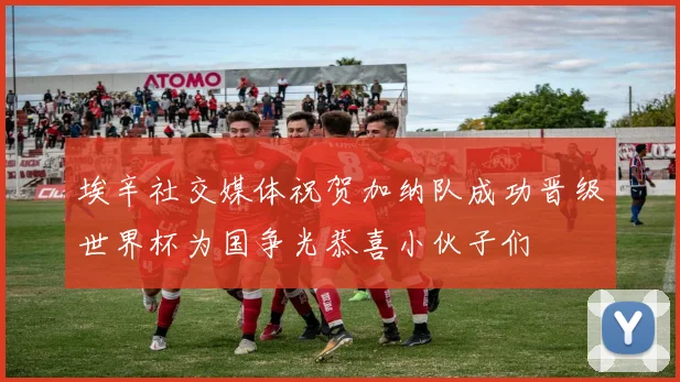 埃辛社交媒体祝贺加纳队成功晋级世界杯为国争光恭喜小伙子们