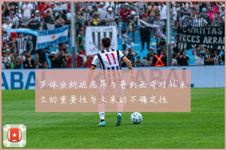 罗体分析迈尼昂与普利西奇对AC米兰的重要性与未来的不确定性