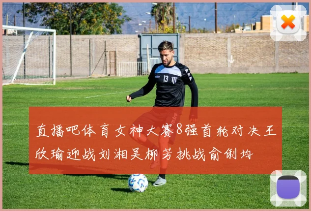 直播吧体育女神大赛8强首轮对决王欣瑜迎战刘湘吴柳芳挑战俞俐均
