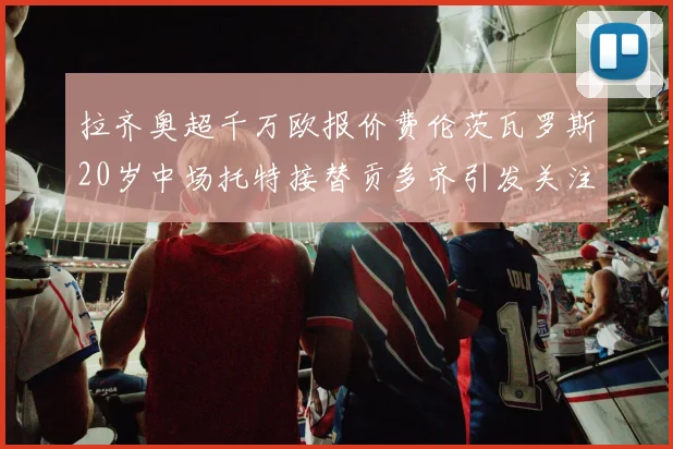 拉齐奥超千万欧报价费伦茨瓦罗斯20岁中场托特接替贡多齐引发关注