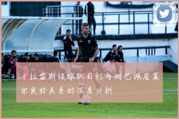 卡拉雷斯谈球队目标与姆巴佩居莱尔良好关系的深度分析