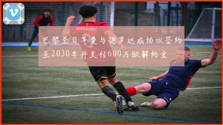 巴黎圣日耳曼与德罗达成协议签约至2030年并支付600万欧解约金