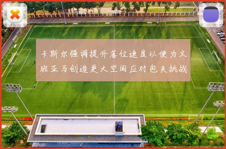 卡斯尔强调提升落位速度以便为文班亚马创造更大空间应对包夹挑战
