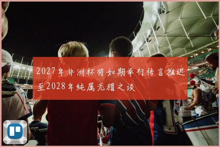 2027年非洲杯将如期举行传言推迟至2028年纯属无稽之谈