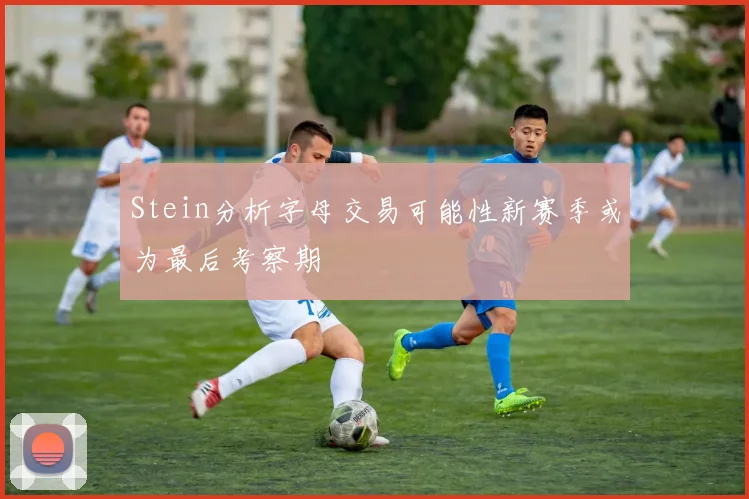 Stein分析字母交易可能性新赛季或为最后考察期