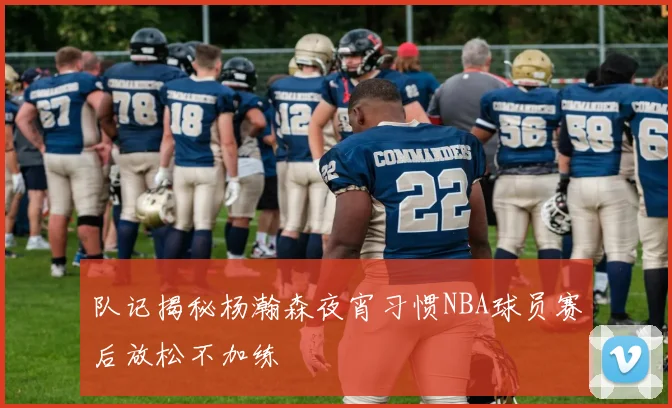 队记揭秘杨瀚森夜宵习惯NBA球员赛后放松不加练