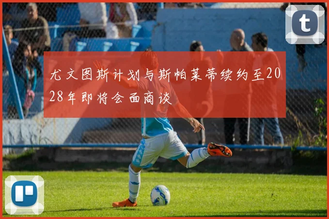 尤文图斯计划与斯帕莱蒂续约至2028年即将会面商谈