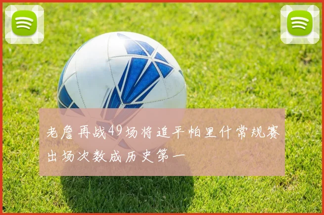 老詹再战49场将追平帕里什常规赛出场次数成历史第一