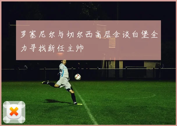 罗塞尼尔与切尔西高层会谈白堡全力寻找新任主帅