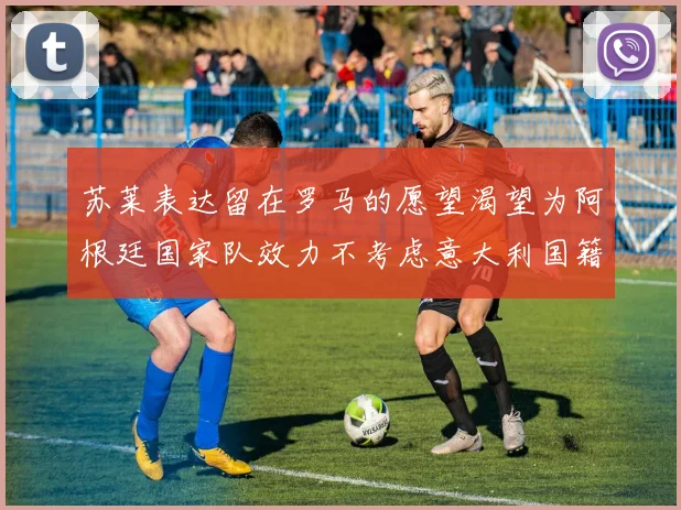 苏莱表达留在罗马的愿望渴望为阿根廷国家队效力不考虑意大利国籍