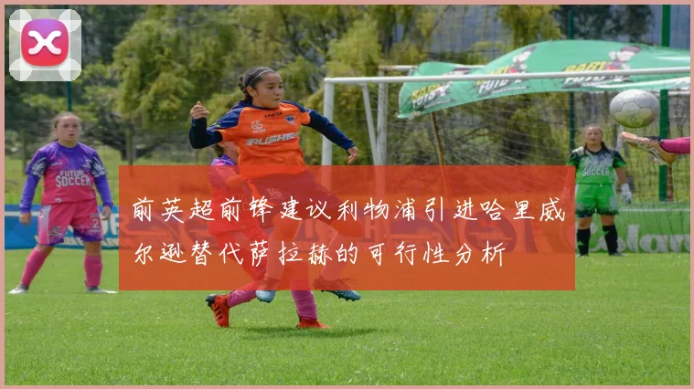 前英超前锋建议利物浦引进哈里威尔逊替代萨拉赫的可行性分析