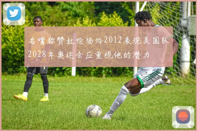 名嘴称赞杜伦场均2012表现美国队2028年奥运会应重视他的潜力