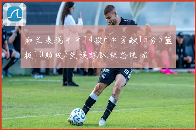 加兰表现平平14投6中贡献15分5篮板10助攻5失误球队状态堪忧