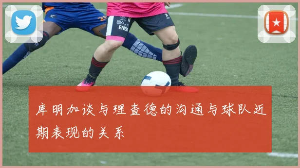 库明加谈与理查德的沟通与球队近期表现的关系