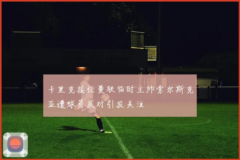 卡里克接任曼联临时主帅索尔斯克亚遭球员反对引发关注