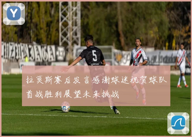 拉莫斯赛后发言感谢球迷祝贺球队首战胜利展望未来挑战