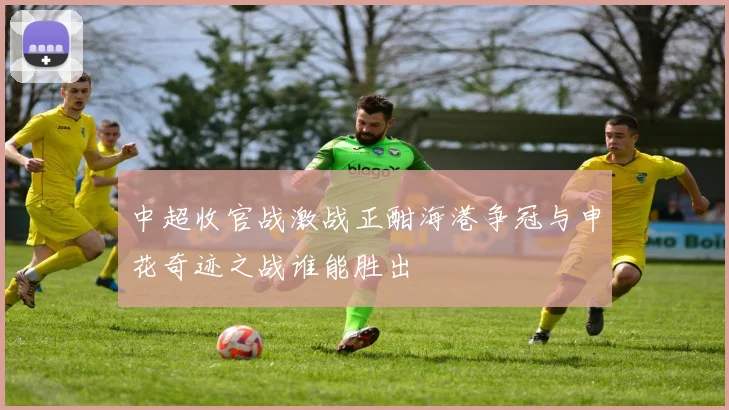 中超收官战激战正酣海港争冠与申花奇迹之战谁能胜出