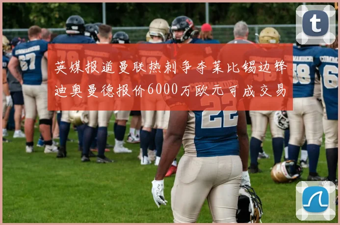 英媒报道曼联热刺争夺莱比锡边锋迪奥曼德报价6000万欧元可成交易