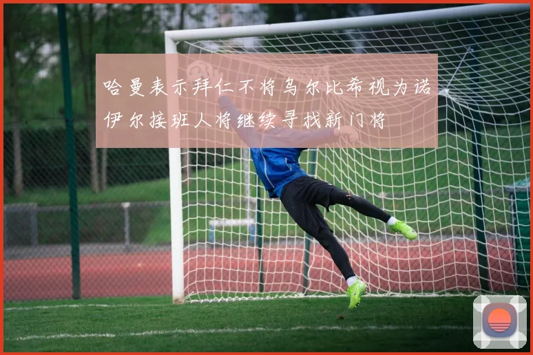 哈曼表示拜仁不将乌尔比希视为诺伊尔接班人将继续寻找新门将