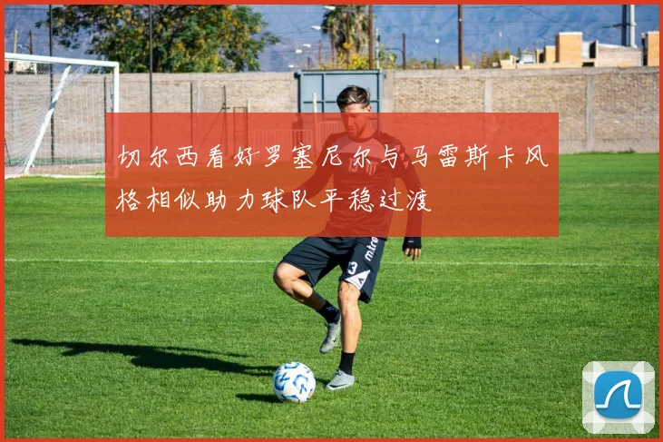 切尔西看好罗塞尼尔与马雷斯卡风格相似助力球队平稳过渡