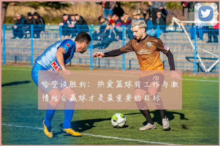 哈登谈胜利：热爱篮球将工作与激情结合赢球才是最重要的目标