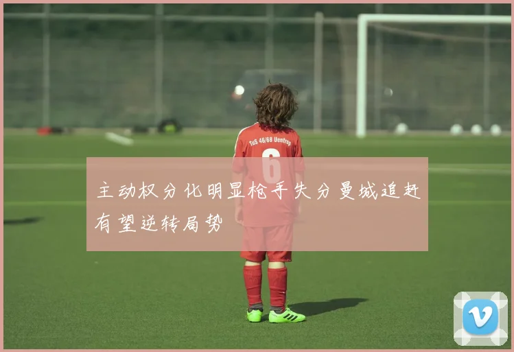 主动权分化明显枪手失分曼城追赶有望逆转局势