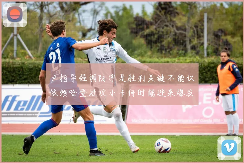 卢指导强调防守是胜利关键不能仅依赖哈登进攻小卡何时能迎来爆发成疑