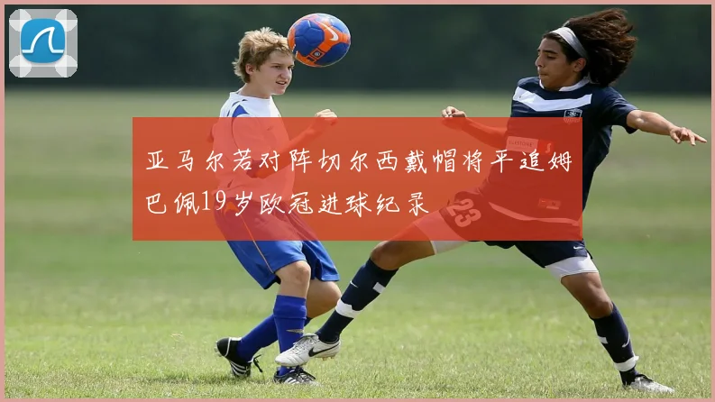 亚马尔若对阵切尔西戴帽将平追姆巴佩19岁欧冠进球纪录